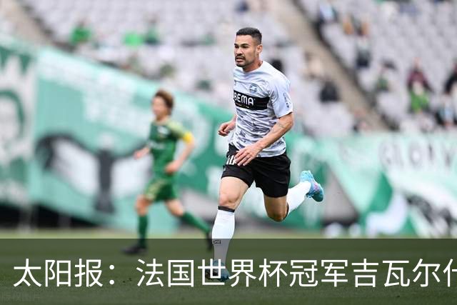 太阳报：法国世界杯冠军吉瓦尔什退役后销售泳池，不再与队友联系
